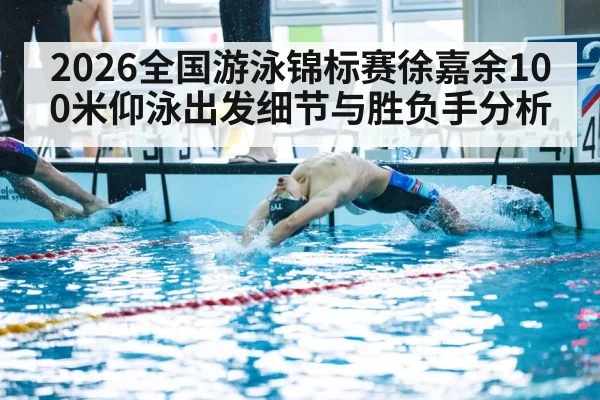 2026全国游泳锦标赛徐嘉余100米仰泳出发细节与胜负手分析
