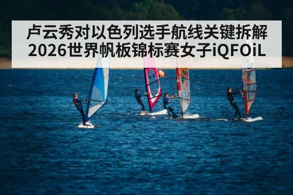 卢云秀对以色列选手航线关键拆解2026世界帆板锦标赛女子iQFOiL