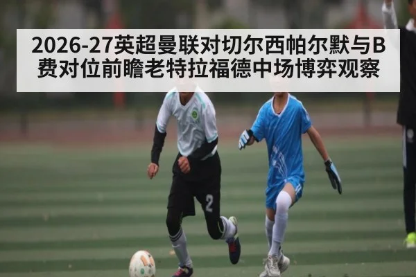 2026-27英超曼联对切尔西帕尔默与B费对位前瞻老特拉福德中场博弈观察